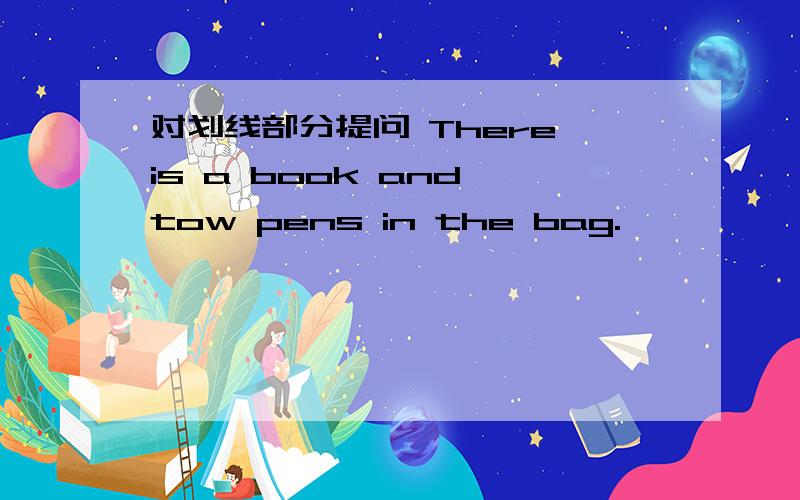 对划线部分提问 There is a book and tow pens in the bag.