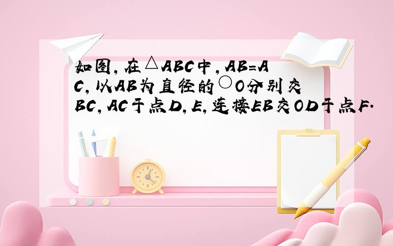 如图,在△ABC中,AB=AC,以AB为直径的○O分别交BC,AC于点D,E,连接EB交OD于点F.