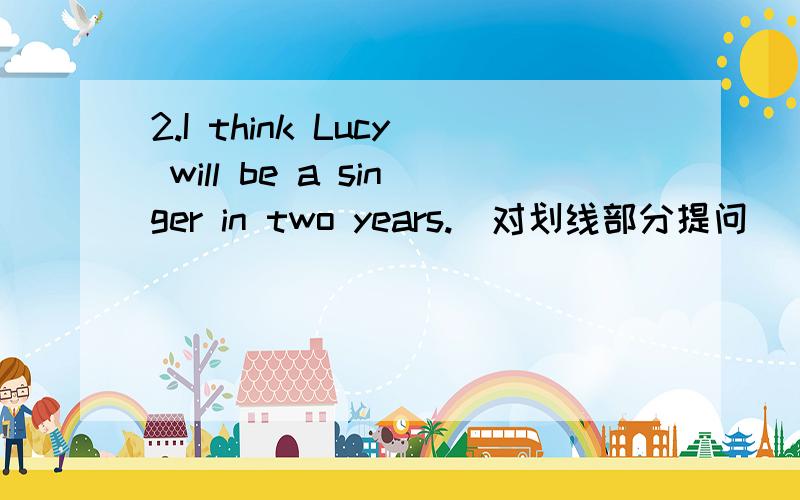 2.I think Lucy will be a singer in two years.(对划线部分提问) 划线部分：