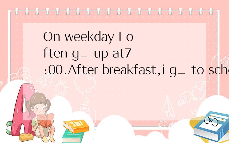 On weekday I often g_ up at7:00.After breakfast,i g_ to scho
