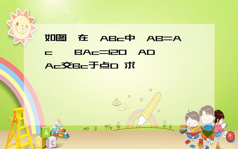 如图,在△ABc中,AB=Ac,∠BAc=120,AD⊥Ac交Bc于点D 求