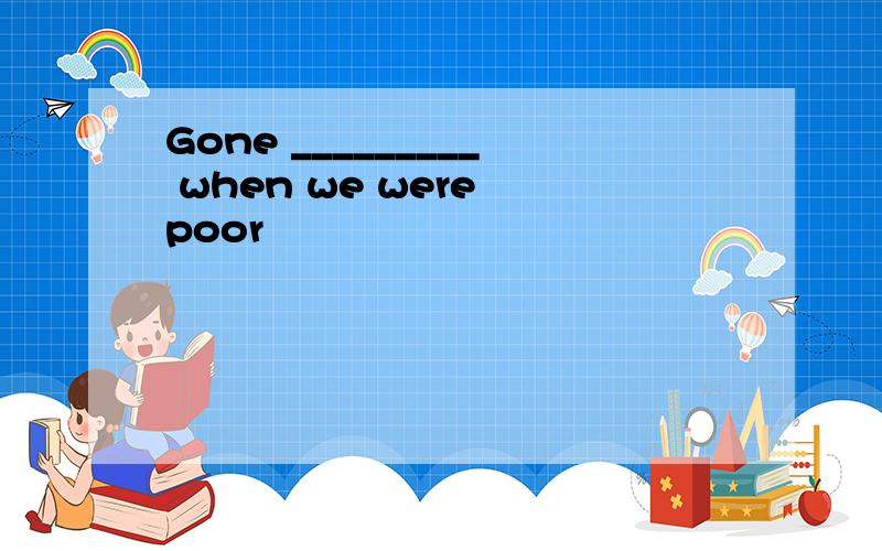 Gone _________ when we were poor