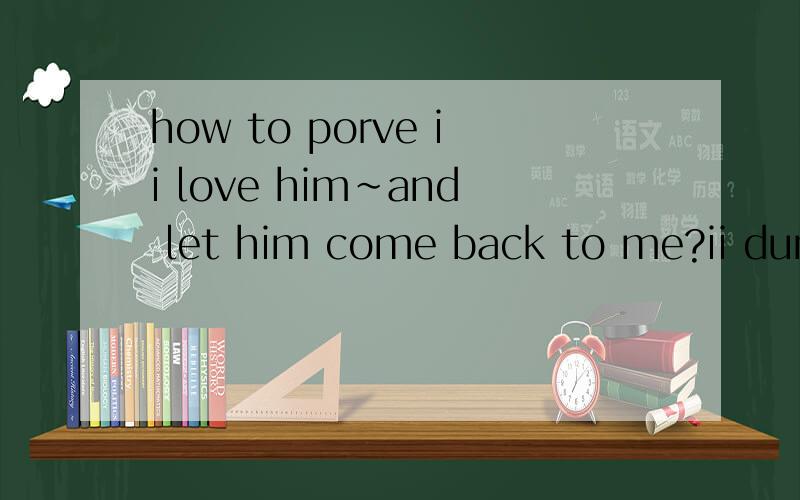 how to porve ii love him~and let him come back to me?ii dun