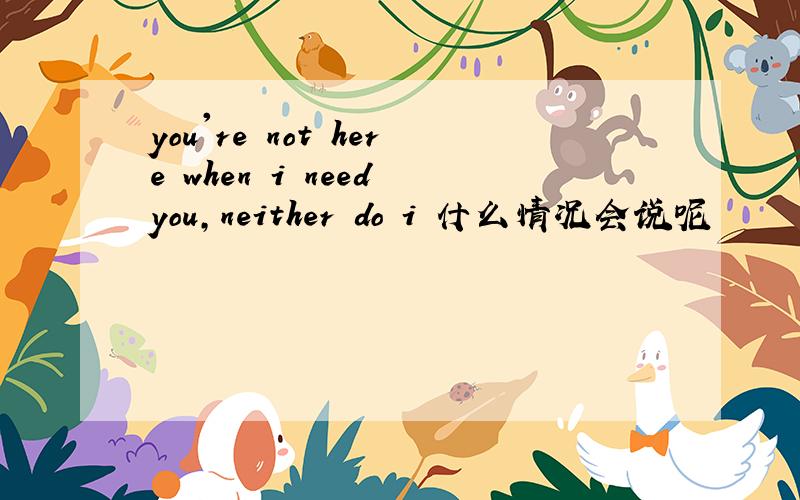 you're not here when i need you,neither do i 什么情况会说呢