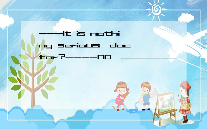 ---It is nothing serious,doctor?----NO,_______