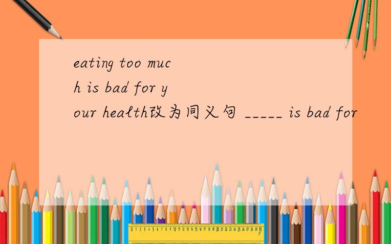 eating too much is bad for your health改为同义句 _____ is bad for