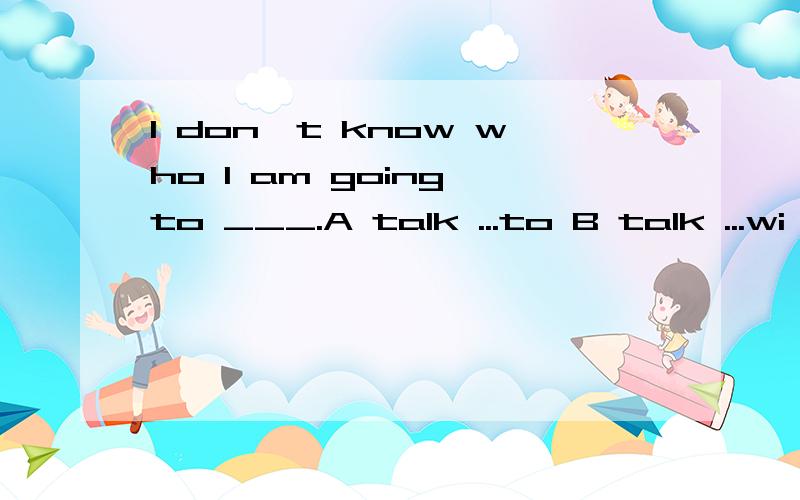 I don't know who I am going to ___.A talk ...to B talk ...wi