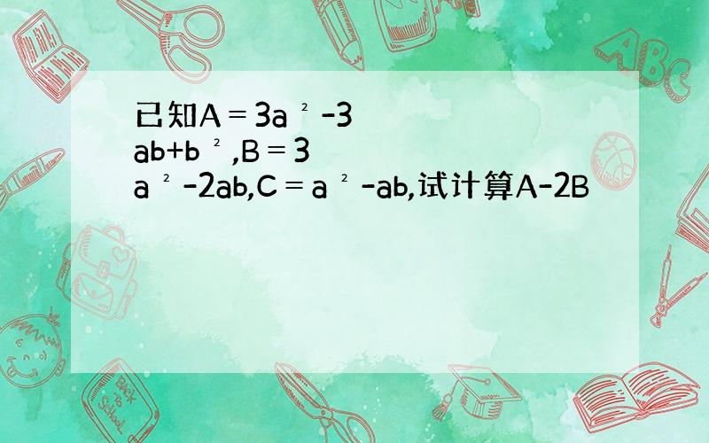 已知A＝3a²-3ab+b²,B＝3a²-2ab,C＝a²-ab,试计算A-2B