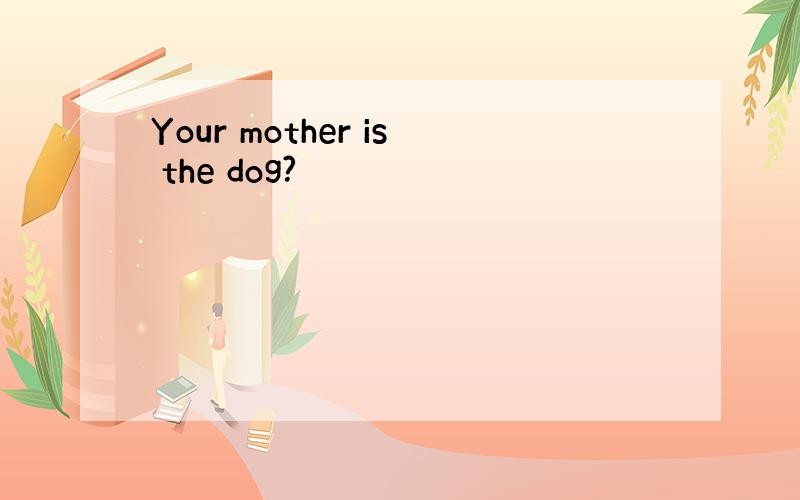 Your mother is the dog?