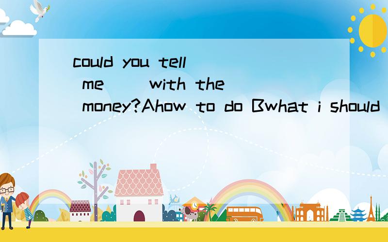 could you tell me __with the money?Ahow to do Bwhat i should