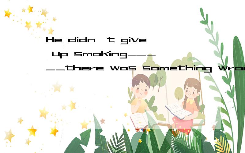 He didn't give up smoking_____there was something wrong with