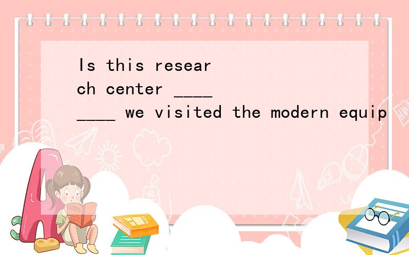 Is this research center ________ we visited the modern equip
