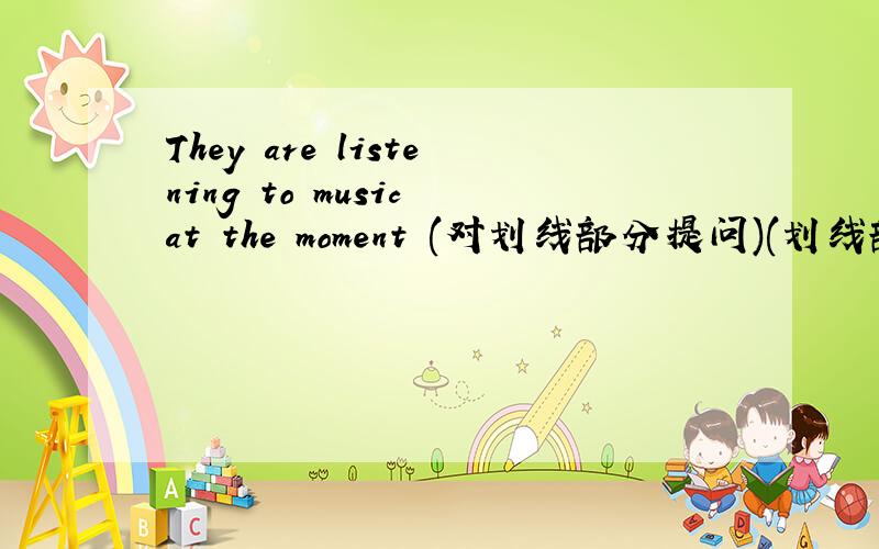 They are listening to music at the moment (对划线部分提问)(划线部分是the
