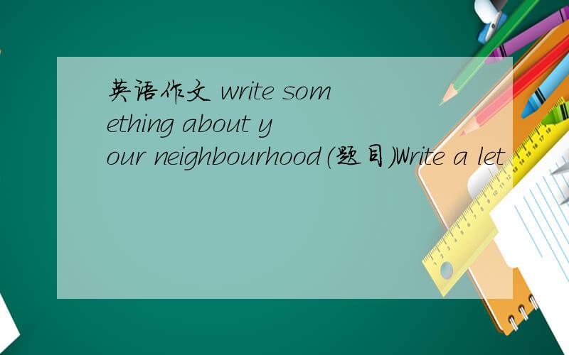 英语作文 write something about your neighbourhood（题目)Write a let