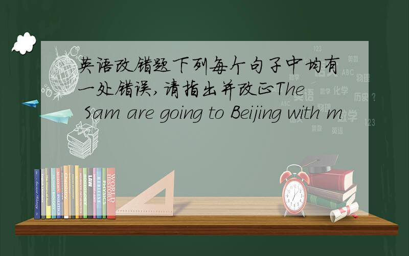 英语改错题下列每个句子中均有一处错误,请指出并改正The Sam are going to Beijing with m