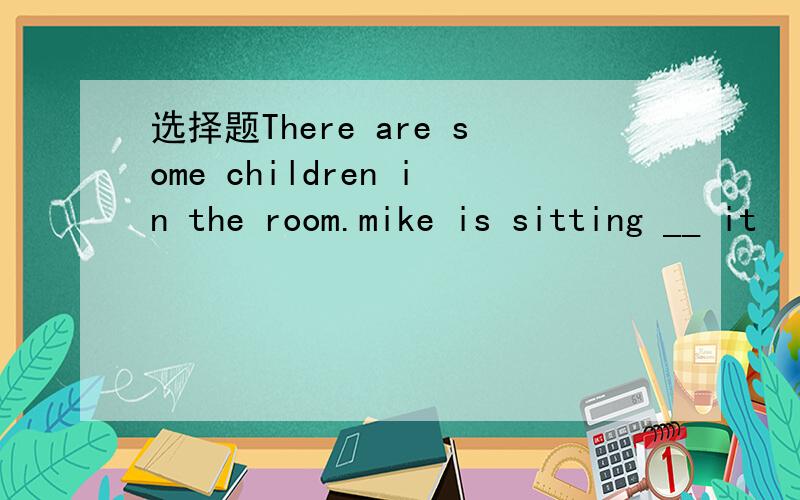 选择题There are some children in the room.mike is sitting __ it
