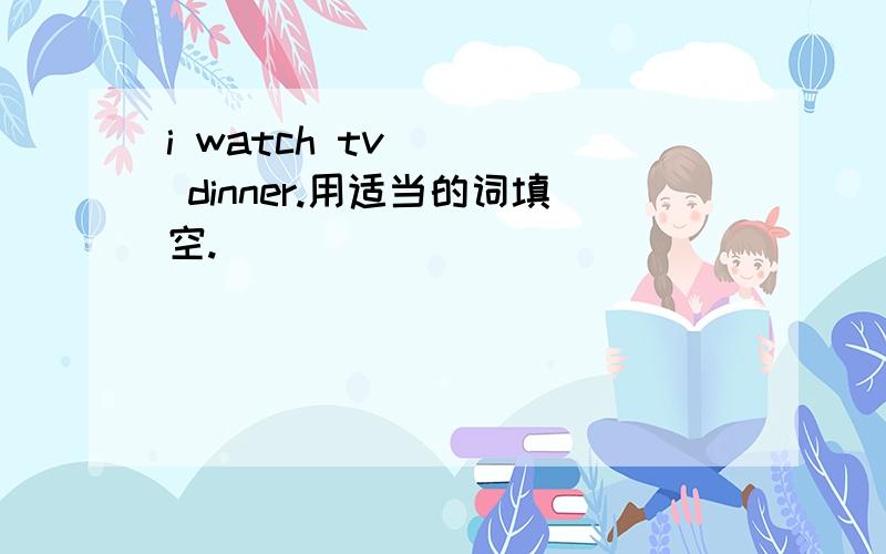i watch tv ( ) dinner.用适当的词填空.