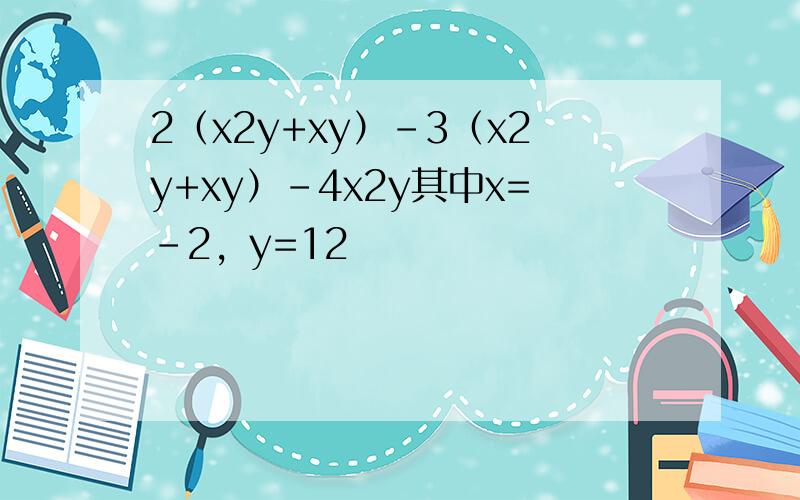 2（x2y+xy）-3（x2y+xy）-4x2y其中x=-2，y=12