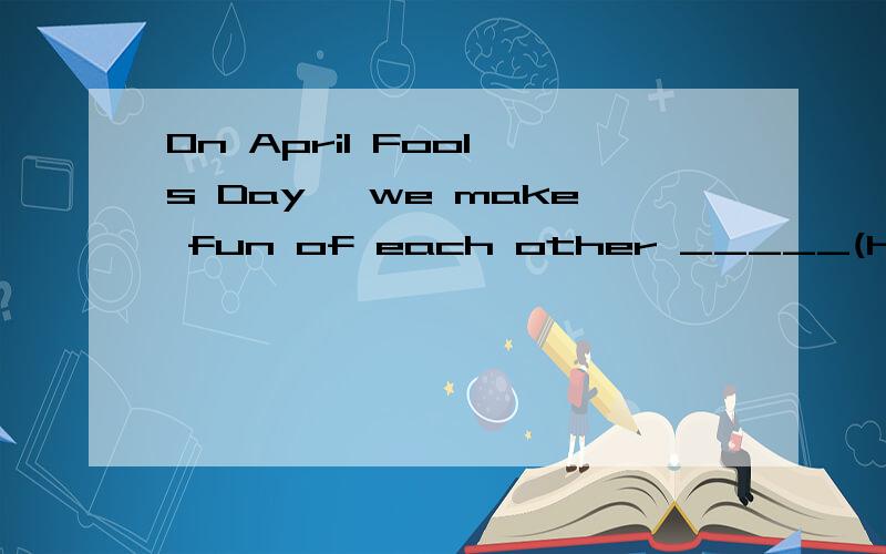 On April Fool's Day, we make fun of each other _____(happy)