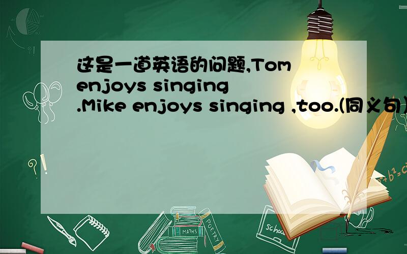 这是一道英语的问题,Tom enjoys singing.Mike enjoys singing ,too.(同义句）=