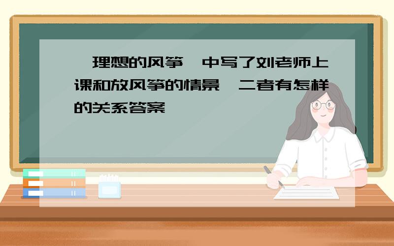 《理想的风筝》中写了刘老师上课和放风筝的情景,二者有怎样的关系答案