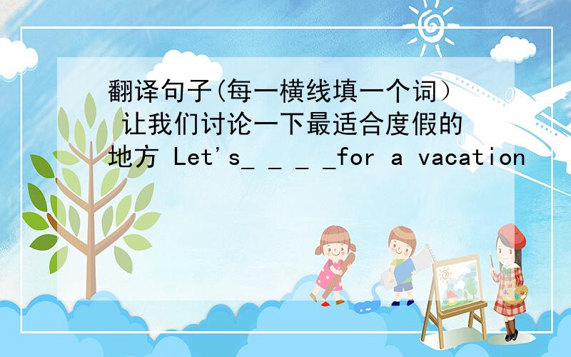 翻译句子(每一横线填一个词） 让我们讨论一下最适合度假的地方 Let's_ _ _ _for a vacation