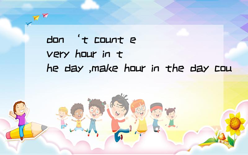 don ‘t count every hour in the day ,make hour in the day cou