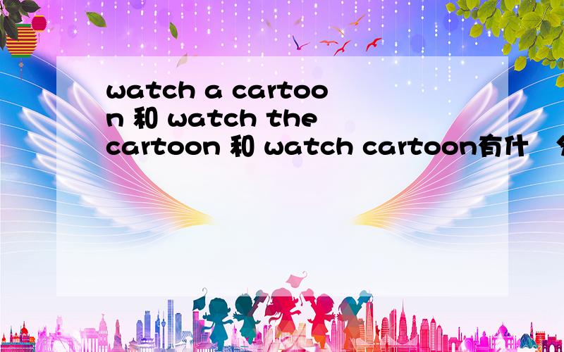 watch a cartoon 和 watch the cartoon 和 watch cartoon有什麼分别?用那个