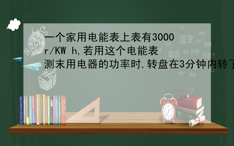 一个家用电能表上表有3000r/KW h,若用这个电能表测末用电器的功率时,转盘在3分钟内转了15转