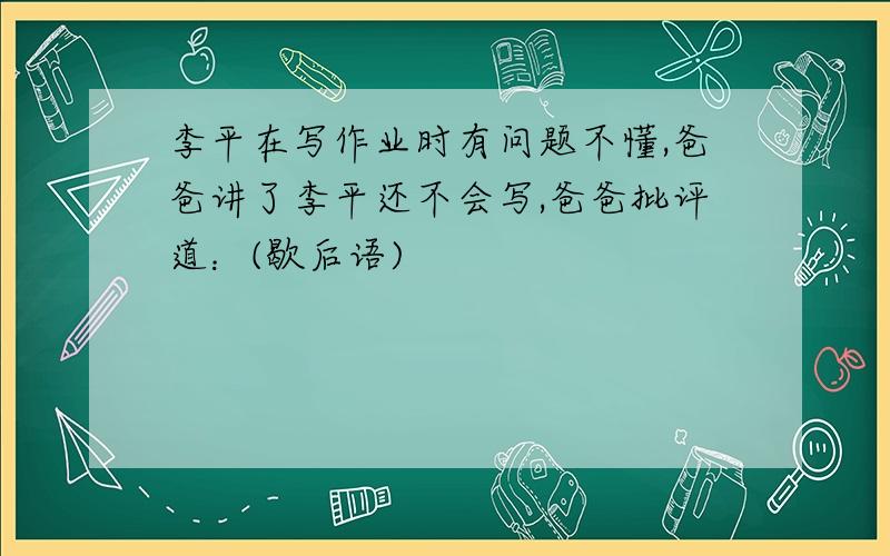 李平在写作业时有问题不懂,爸爸讲了李平还不会写,爸爸批评道：(歇后语)