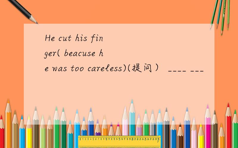 He cut his finger( beacuse he was too careless)(提问） ____ ___