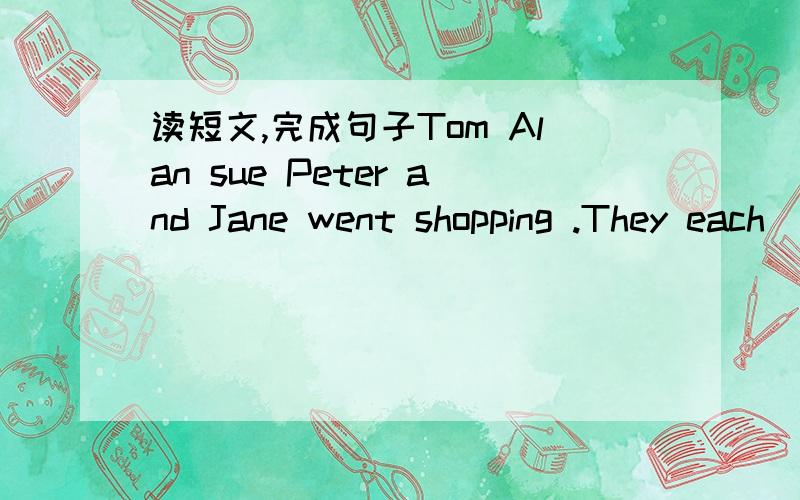 读短文,完成句子Tom Alan sue Peter and Jane went shopping .They each