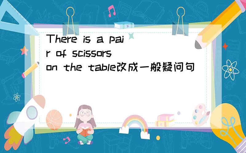 There is a pair of scissors on the table改成一般疑问句