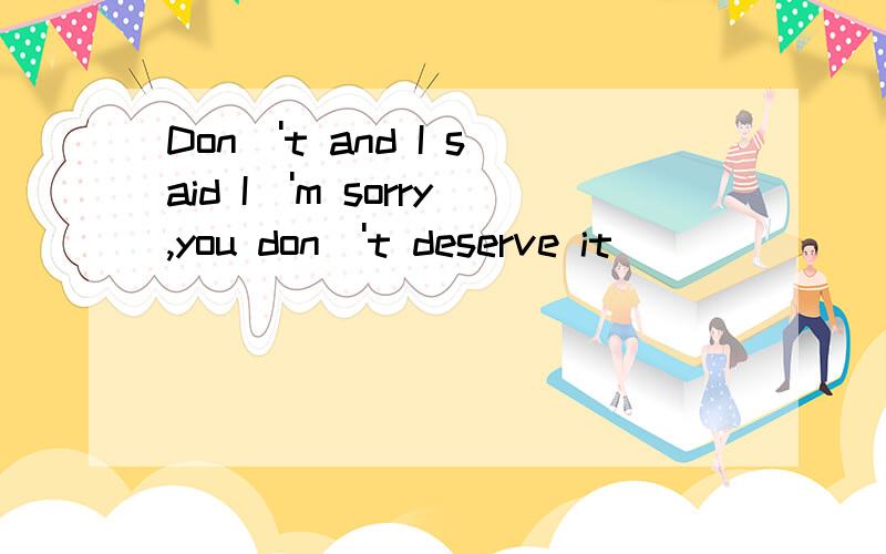 Don\'t and I said I\'m sorry,you don\'t deserve it