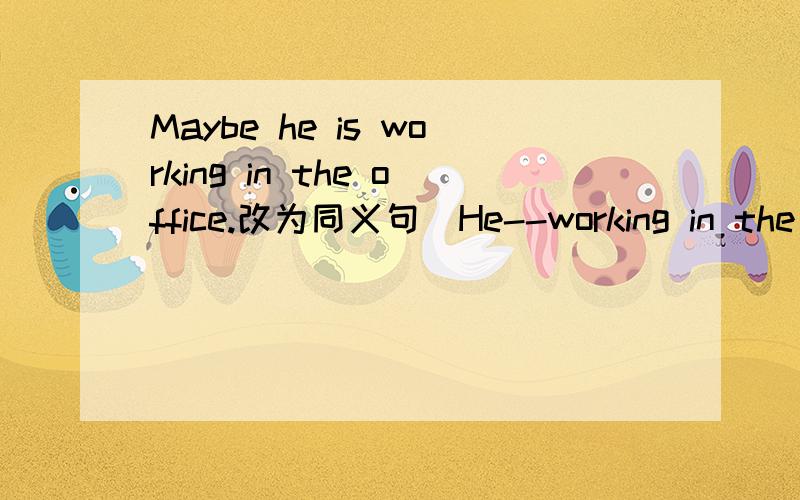 Maybe he is working in the office.改为同义句）He--working in the o