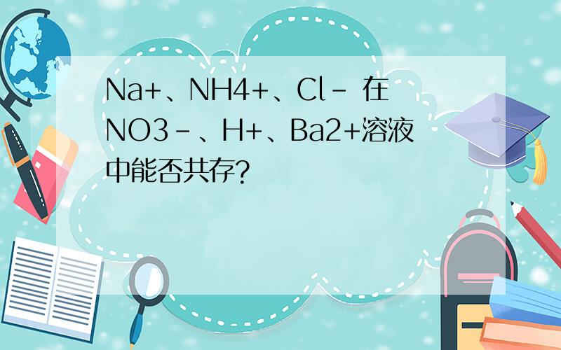 Na+、NH4+、Cl- 在NO3-、H+、Ba2+溶液中能否共存?