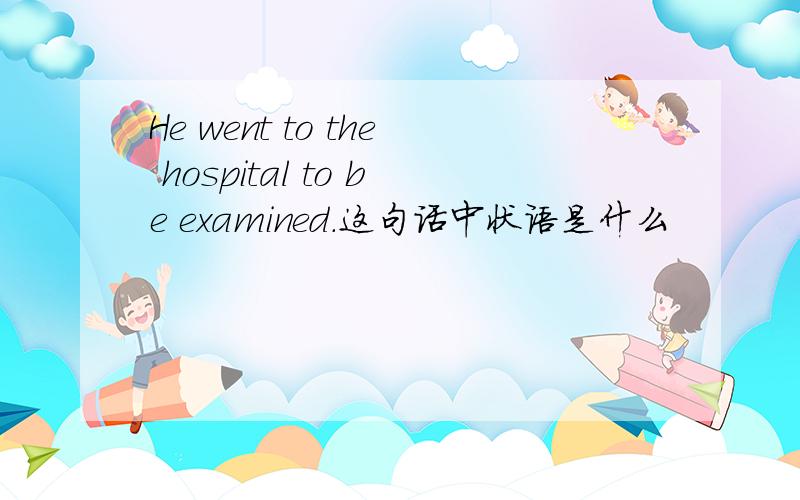 He went to the hospital to be examined.这句话中状语是什么
