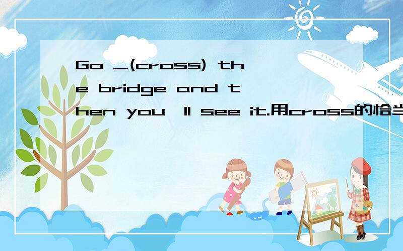 Go _(cross) the bridge and then you'll see it.用cross的恰当形式填空