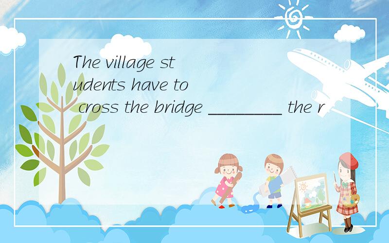 The village students have to cross the bridge ________ the r
