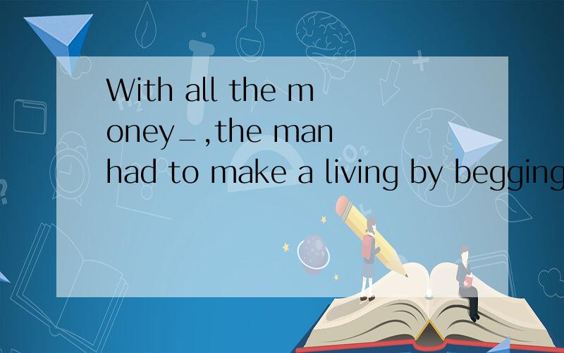 With all the money_,the man had to make a living by begging.
