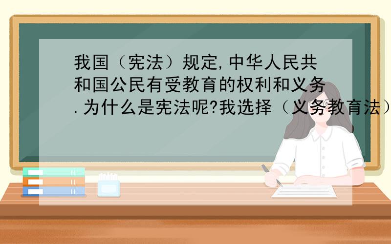 我国（宪法）规定,中华人民共和国公民有受教育的权利和义务.为什么是宪法呢?我选择（义务教育法）啊,请