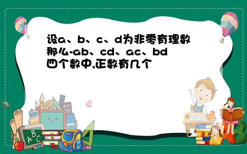设a、b、c、d为非零有理数那么-ab、cd、ac、bd四个数中,正数有几个