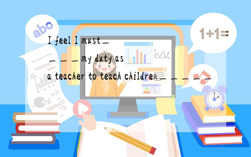 I feel I must____my duty as a teacher to teach children_____