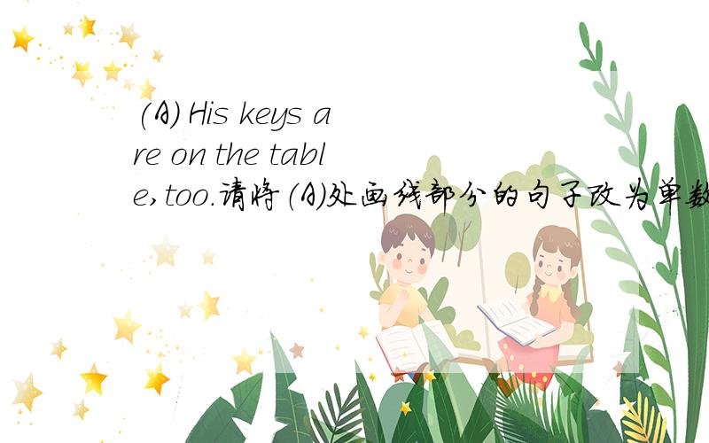 (A) His keys are on the table,too.请将（A）处画线部分的句子改为单数句.