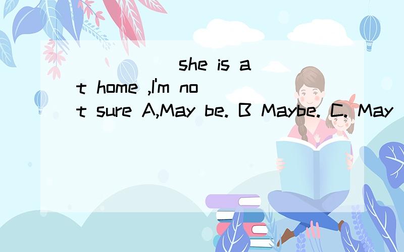 _____ she is at home ,I'm not sure A,May be. B Maybe. C. May