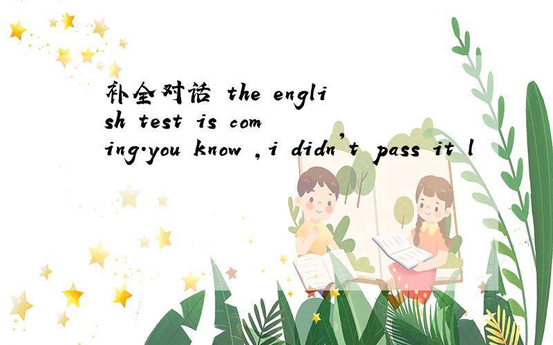补全对话 the english test is coming.you know ,i didn't pass it l