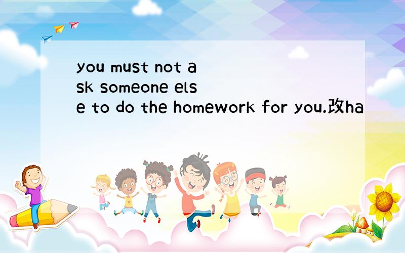 you must not ask someone else to do the homework for you.改ha