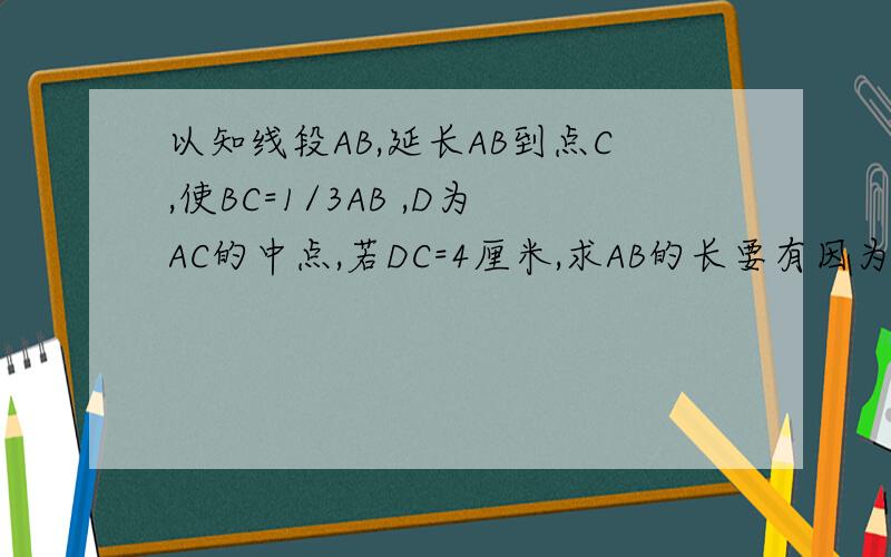 以知线段AB,延长AB到点C,使BC=1/3AB ,D为AC的中点,若DC=4厘米,求AB的长要有因为所以