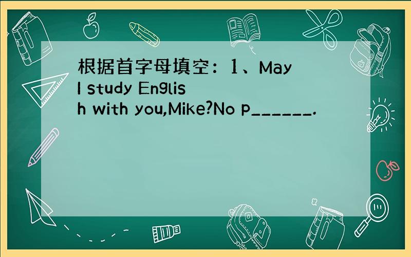根据首字母填空：1、May I study English with you,Mike?No p______.