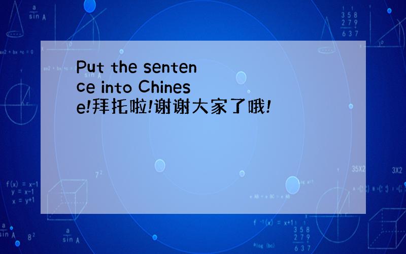 Put the sentence into Chinese!拜托啦!谢谢大家了哦!